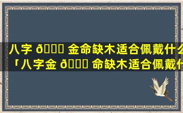 八字 💐 金命缺木适合佩戴什么「八字金 🐈 命缺木适合佩戴什么水晶」